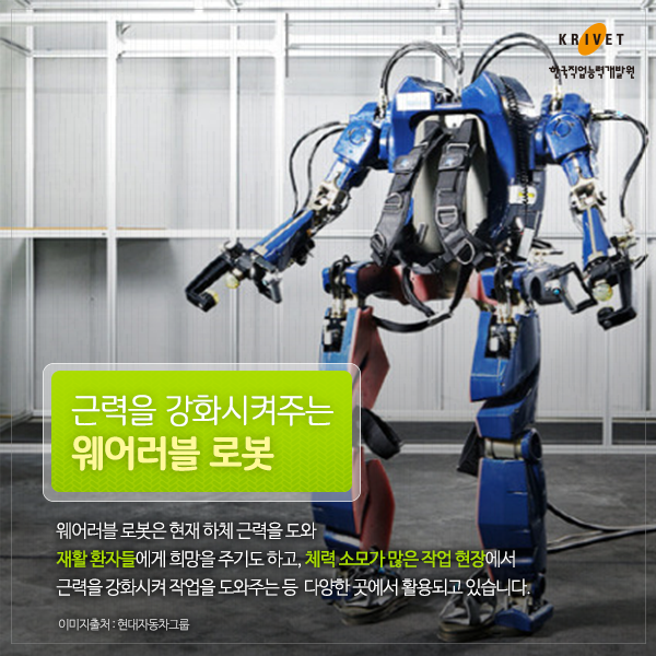 근력을 강화시켜주는 웨어러블 로봇 웨어러블 로봇은 현재 하체 근력을 도와 재활 환자들에게 희망을 주기도 하고, 체롁소모가 많은 작업 현장에서 근력을 강화시켜 작업을 도와주는 등 다양한 곳에서 활용되고 있습니다.