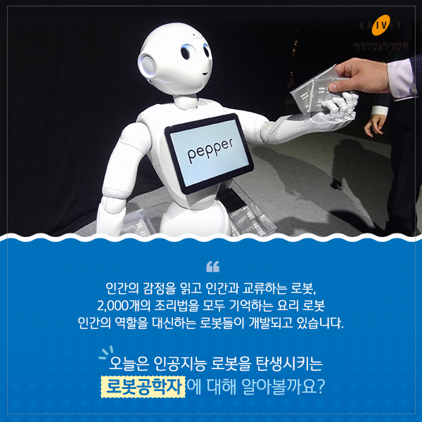 인간의 감정을 읽고 인간과 교류하는 로봇, 2,000개의 조립법을 모두 기억하는 요리 로봇. 인간의 역할을 대신하는 로봇들이 개발되고 있습니다. 오늘은 인공지능 로봇을 탄생시키는 로봇공학자에 대해 알아볼까요?